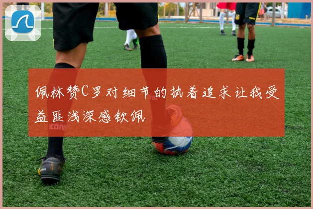 佩林赞C罗对细节的执着追求让我受益匪浅深感钦佩