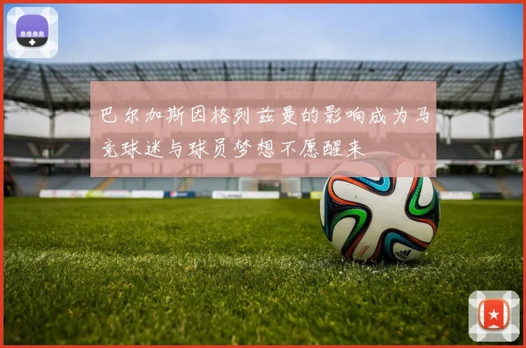巴尔加斯因格列兹曼的影响成为马竞球迷与球员梦想不愿醒来