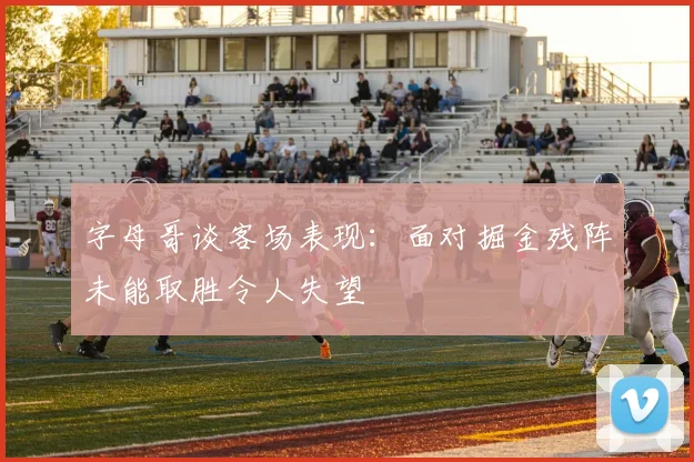 字母哥谈客场表现：面对掘金残阵未能取胜令人失望