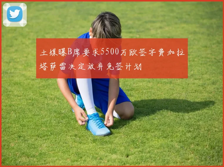 土媒曝B席要求5500万欧签字费加拉塔萨雷决定放弃免签计划